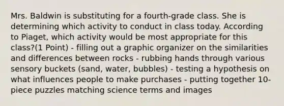 Mrs. Baldwin is substituting for a fourth-grade class. She is determining which activity to conduct in class today. According to Piaget, which activity would be most appropriate for this class?(1 Point) - filling out a graphic organizer on the similarities and differences between rocks - rubbing hands through various sensory buckets (sand, water, bubbles) - testing a hypothesis on what influences people to make purchases - putting together 10-piece puzzles matching science terms and images