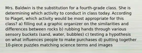 Mrs. Baldwin is the substitution for a fourth-grade class. She is determining which activity to conduct in class today. According to Piaget, which activity would be most appropriate for this class? a) filling out a graphic organizer on the similarities and differences between rocks b) rubbing hands through various sensory buckets (sand, water, bubbles) c) testing a hypothesis on what influences people to make purchases d) putting together 10-piece puzzles matching science terms and images