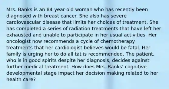 Mrs. Banks is an 84-year-old woman who has recently been diagnosed with breast cancer. She also has severe cardiovascular disease that limits her choices of treatment. She has completed a series of radiation treatments that have left her exhausted and unable to participate in her usual activities. Her oncologist now recommends a cycle of chemotherapy treatments that her cardiologist believes would be fatal. Her family is urging her to do all tat is recommended. The patient, who is in good spirits despite her diagnosis, decides against further medical treatment. How does Mrs. Banks' cognitive developmental stage impact her decision making related to her health care?