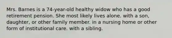 Mrs. Barnes is a 74-year-old healthy widow who has a good retirement pension. She most likely lives alone. with a son, daughter, or other family member. in a nursing home or other form of institutional care. with a sibling.