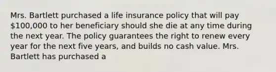 Mrs. Bartlett purchased a life insurance policy that will pay 100,000 to her beneficiary should she die at any time during the next year. The policy guarantees the right to renew every year for the next five years, and builds no cash value. Mrs. Bartlett has purchased a