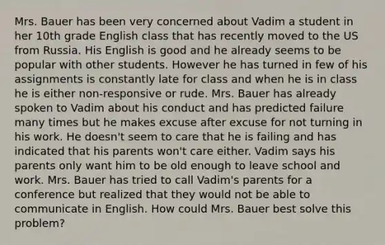 Mrs. Bauer has been very concerned about Vadim a student in her 10th grade English class that has recently moved to the US from Russia. His English is good and he already seems to be popular with other students. However he has turned in few of his assignments is constantly late for class and when he is in class he is either non-responsive or rude. Mrs. Bauer has already spoken to Vadim about his conduct and has predicted failure many times but he makes excuse after excuse for not turning in his work. He doesn't seem to care that he is failing and has indicated that his parents won't care either. Vadim says his parents only want him to be old enough to leave school and work. Mrs. Bauer has tried to call Vadim's parents for a conference but realized that they would not be able to communicate in English. How could Mrs. Bauer best solve this problem?