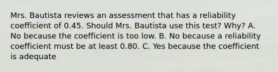 Mrs. Bautista reviews an assessment that has a reliability coefficient of 0.45. Should Mrs. Bautista use this test? Why? A. No because the coefficient is too low. B. No because a reliability coefficient must be at least 0.80. C. Yes because the coefficient is adequate