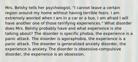 Mrs. Belshy tells her psychologist, "I cannot leave a certain region around my home without having terrible fears. I am extremely worried when I am in a car or a bus. I am afraid I will have another one of those terrifying experiences." What disorder does Mrs. Belshy probably have and what experience is she talking about? The disorder is specific phobia, the experience is a panic attack. The disorder is agoraphobia, the experience is a panic attack. The disorder is generalized anxiety disorder, the experience is anxiety. The disorder is obsessive-compulsive disorder, the experience is an obsession.