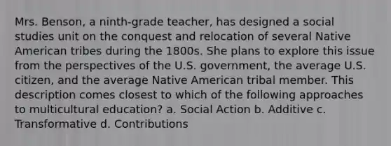 Mrs. Benson, a ninth-grade teacher, has designed a social studies unit on the conquest and relocation of several Native American tribes during the 1800s. She plans to explore this issue from the perspectives of the U.S. government, the average U.S. citizen, and the average Native American tribal member. This description comes closest to which of the following approaches to multicultural education? a. Social Action b. Additive c. Transformative d. Contributions