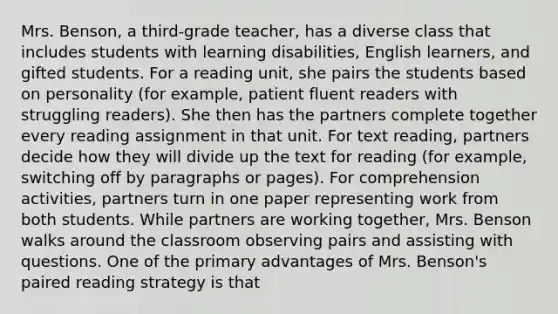 Mrs. Benson, a third-grade teacher, has a diverse class that includes students with learning disabilities, English learners, and gifted students. For a reading unit, she pairs the students based on personality (for example, patient fluent readers with struggling readers). She then has the partners complete together every reading assignment in that unit. For text reading, partners decide how they will divide up the text for reading (for example, switching off by paragraphs or pages). For comprehension activities, partners turn in one paper representing work from both students. While partners are working together, Mrs. Benson walks around the classroom observing pairs and assisting with questions. One of the primary advantages of Mrs. Benson's paired reading strategy is that