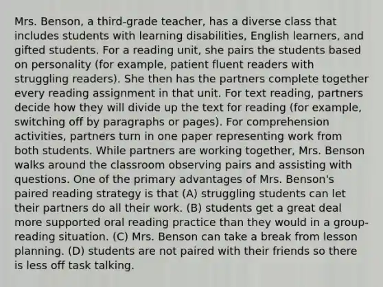 Mrs. Benson, a third-grade teacher, has a diverse class that includes students with learning disabilities, English learners, and gifted students. For a reading unit, she pairs the students based on personality (for example, patient fluent readers with struggling readers). She then has the partners complete together every reading assignment in that unit. For text reading, partners decide how they will divide up the text for reading (for example, switching off by paragraphs or pages). For comprehension activities, partners turn in one paper representing work from both students. While partners are working together, Mrs. Benson walks around the classroom observing pairs and assisting with questions. One of the primary advantages of Mrs. Benson's paired reading strategy is that (A) struggling students can let their partners do all their work. (B) students get a great deal more supported oral reading practice than they would in a group-reading situation. (C) Mrs. Benson can take a break from lesson planning. (D) students are not paired with their friends so there is less off task talking.