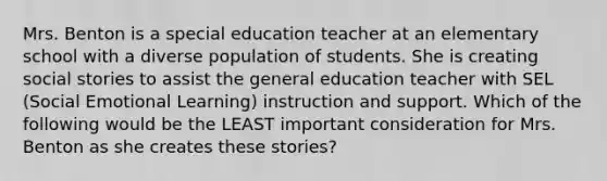 Mrs. Benton is a special education teacher at an elementary school with a diverse population of students. She is creating social stories to assist the general education teacher with SEL (Social Emotional Learning) instruction and support. Which of the following would be the LEAST important consideration for Mrs. Benton as she creates these stories?