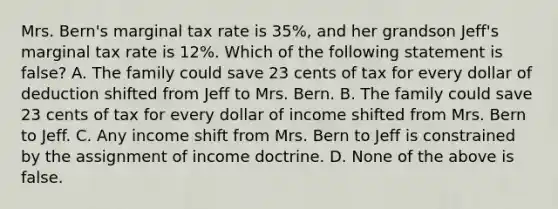 Mrs. Bern's marginal tax rate is 35%, and her grandson Jeff's marginal tax rate is 12%. Which of the following statement is false? A. The family could save 23 cents of tax for every dollar of deduction shifted from Jeff to Mrs. Bern. B. The family could save 23 cents of tax for every dollar of income shifted from Mrs. Bern to Jeff. C. Any income shift from Mrs. Bern to Jeff is constrained by the assignment of income doctrine. D. None of the above is false.