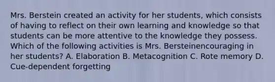 Mrs. Berstein created an activity for her students, which consists of having to reflect on their own learning and knowledge so that students can be more attentive to the knowledge they possess. Which of the following activities is Mrs. Bersteinencouraging in her students? A. Elaboration B. Metacognition C. Rote memory D. Cue-dependent forgetting