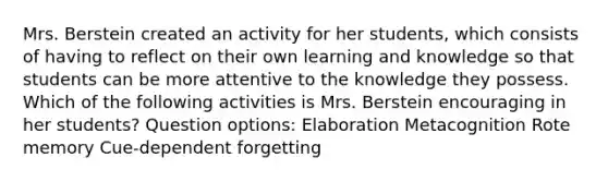 Mrs. Berstein created an activity for her students, which consists of having to reflect on their own learning and knowledge so that students can be more attentive to the knowledge they possess. Which of the following activities is Mrs. Berstein encouraging in her students? Question options: Elaboration Metacognition Rote memory Cue-dependent forgetting