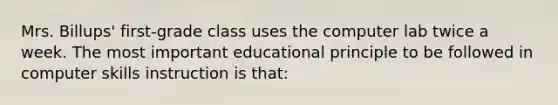 Mrs. Billups' first-grade class uses the computer lab twice a week. The most important educational principle to be followed in computer skills instruction is that: