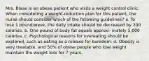 Mrs. Blase is an obese patient who visits a weight control clinic. When considering a weight-reduction plan for this patient, the nurse should consider which of the following guidelines? a. To lose 1 pound/week, the daily intake should be decreased by 200 calories. b. One pound of body fat equals approxi- mately 5,000 calories. c. Psychological reasons for overeating should be explored, such as eating as a release for boredom. d. Obesity is very treatable, and 50% of obese people who lose weight maintain the weight loss for 7 years.