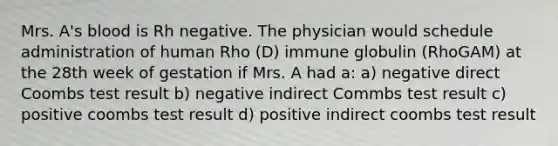 Mrs. A's blood is Rh negative. The physician would schedule administration of human Rho (D) immune globulin (RhoGAM) at the 28th week of gestation if Mrs. A had a: a) negative direct Coombs test result b) negative indirect Commbs test result c) positive coombs test result d) positive indirect coombs test result