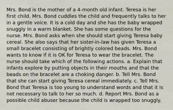 Mrs. Bond is the mother of a 4-month old infant. Teresa is her first child. Mrs. Bond cuddles the child and frequently talks to her in a gentle voice. It is a cold day and she has the baby wrapped snuggly in a warm blanket. She has some questions for the nurse. Mrs. Bond asks when she should start giving Teresa baby cereal. She also says that her sister-in-law has given Teresa a small bracelet consisting of brightly colored beads. Mrs. Bond wants to know if it is OK for Teresa to wear the bracelet. The nurse should take which of the following actions. a. Explain that infants explore by putting objects in their mouths and that the beads on the bracelet are a choking danger. b. Tell Mrs. Bond that she can start giving Teresa cereal immediately. c. Tell Mrs. Bond that Teresa is too young to understand words and that it is not necessary to talk to her so much. d. Report Mrs. Bond as a possible child abuser because the child is wrapped too snuggly.