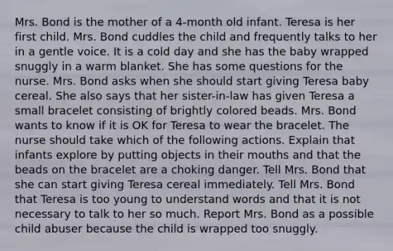 Mrs. Bond is the mother of a 4-month old infant. Teresa is her first child. Mrs. Bond cuddles the child and frequently talks to her in a gentle voice. It is a cold day and she has the baby wrapped snuggly in a warm blanket. She has some questions for the nurse. Mrs. Bond asks when she should start giving Teresa baby cereal. She also says that her sister-in-law has given Teresa a small bracelet consisting of brightly colored beads. Mrs. Bond wants to know if it is OK for Teresa to wear the bracelet. The nurse should take which of the following actions. Explain that infants explore by putting objects in their mouths and that the beads on the bracelet are a choking danger. Tell Mrs. Bond that she can start giving Teresa cereal immediately. Tell Mrs. Bond that Teresa is too young to understand words and that it is not necessary to talk to her so much. Report Mrs. Bond as a possible child abuser because the child is wrapped too snuggly.