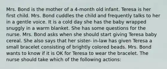 Mrs. Bond is the mother of a 4-month old infant. Teresa is her first child. Mrs. Bond cuddles the child and frequently talks to her in a gentle voice. It is a cold day she has the baby wrapped snuggly in a warm blanket. She has some questions for the nurse. Mrs. Bond asks when she should start giving Teresa baby cereal. She also says that her sister- in-law has given Teresa a small bracelet consisting of brightly colored beads. Mrs. Bond wants to know if it is OK for Teresa to wear the bracelet. The nurse should take which of the following actions: