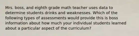 Mrs. boss, and eighth grade math teacher uses data to determine students drinks and weaknesses. Which of the following types of assessments would provide this is boss information about how much your individual students learned about a particular aspect of the curriculum?