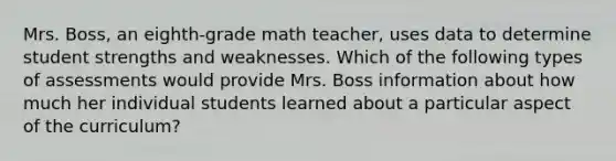 Mrs. Boss, an eighth-grade math teacher, uses data to determine student strengths and weaknesses. Which of the following types of assessments would provide Mrs. Boss information about how much her individual students learned about a particular aspect of the curriculum?