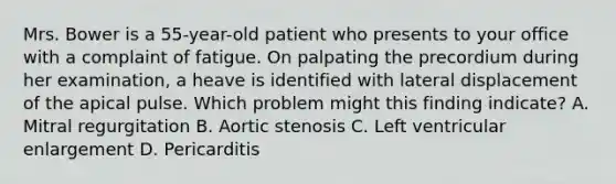 Mrs. Bower is a 55-year-old patient who presents to your office with a complaint of fatigue. On palpating the precordium during her examination, a heave is identified with lateral displacement of the apical pulse. Which problem might this finding indicate? A. Mitral regurgitation B. Aortic stenosis C. Left ventricular enlargement D. Pericarditis