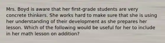 Mrs. Boyd is aware that her first-grade students are very concrete thinkers. She works hard to make sure that she is using her understanding of their development as she prepares her lesson. Which of the following would be useful for her to include in her math lesson on addition?