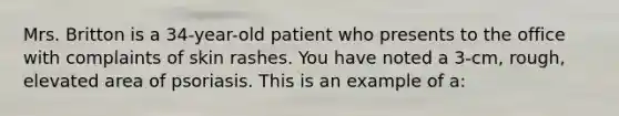 Mrs. Britton is a 34-year-old patient who presents to the office with complaints of skin rashes. You have noted a 3-cm, rough, elevated area of psoriasis. This is an example of a: