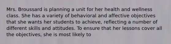 Mrs. Broussard is planning a unit for her health and wellness class. She has a variety of behavioral and affective objectives that she wants her students to achieve, reflecting a number of different skills and attitudes. To ensure that her lessons cover all the objectives, she is most likely to