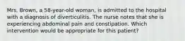 Mrs. Brown, a 58-year-old woman, is admitted to the hospital with a diagnosis of diverticulitis. The nurse notes that she is experiencing abdominal pain and constipation. Which intervention would be appropriate for this patient?