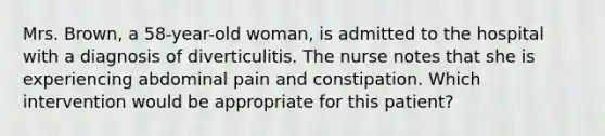 Mrs. Brown, a 58-year-old woman, is admitted to the hospital with a diagnosis of diverticulitis. The nurse notes that she is experiencing abdominal pain and constipation. Which intervention would be appropriate for this patient?