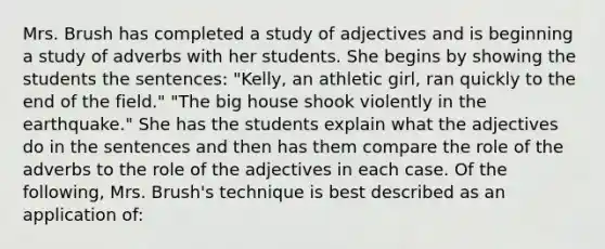 Mrs. Brush has completed a study of adjectives and is beginning a study of adverbs with her students. She begins by showing the students the sentences: "Kelly, an athletic girl, ran quickly to the end of the field." "The big house shook violently in the earthquake." She has the students explain what the adjectives do in the sentences and then has them compare the role of the adverbs to the role of the adjectives in each case. Of the following, Mrs. Brush's technique is best described as an application of: