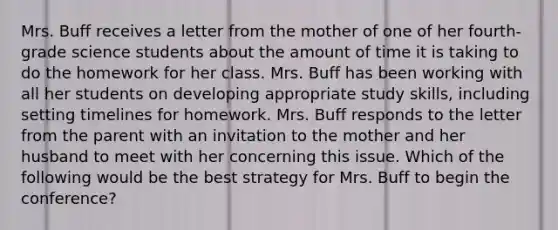 Mrs. Buff receives a letter from the mother of one of her fourth-grade science students about the amount of time it is taking to do the homework for her class. Mrs. Buff has been working with all her students on developing appropriate study skills, including setting timelines for homework. Mrs. Buff responds to the letter from the parent with an invitation to the mother and her husband to meet with her concerning this issue. Which of the following would be the best strategy for Mrs. Buff to begin the conference?