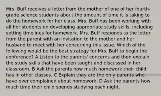 Mrs. Buff receives a letter from the mother of one of her fourth-grade science students about the amount of time it is taking to do the homework for her class. Mrs. Buff has been working with all her students on developing appropriate study skills, including setting timelines for homework. Mrs. Buff responds to the letter from the parent with an invitation to the mother and her husband to meet with her concerning this issue. Which of the following would be the best strategy for Mrs. Buff to begin the conference? A Listen to the parents' concerns and then explain the study skills that have been taught and discussed in her classroom. B Ask the parents how much homework their child has in other classes. C Explain they are the only parents who have ever complained about homework. D Ask the parents how much time their child spends studying each night.