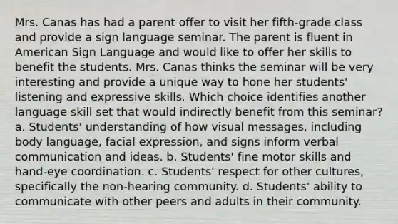 Mrs. Canas has had a parent offer to visit her fifth-grade class and provide a sign language seminar. The parent is fluent in American Sign Language and would like to offer her skills to benefit the students. Mrs. Canas thinks the seminar will be very interesting and provide a unique way to hone her students' listening and expressive skills. Which choice identifies another language skill set that would indirectly benefit from this seminar? a. Students' understanding of how visual messages, including body language, facial expression, and signs inform verbal communication and ideas. b. Students' fine motor skills and hand-eye coordination. c. Students' respect for other cultures, specifically the non-hearing community. d. Students' ability to communicate with other peers and adults in their community.