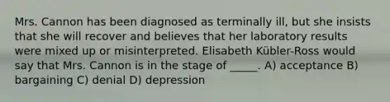 Mrs. Cannon has been diagnosed as terminally ill, but she insists that she will recover and believes that her laboratory results were mixed up or misinterpreted. Elisabeth Kübler-Ross would say that Mrs. Cannon is in the stage of _____. A) acceptance B) bargaining C) denial D) depression