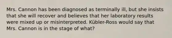 Mrs. Cannon has been diagnosed as terminally ill, but she insists that she will recover and believes that her laboratory results were mixed up or misinterpreted. Kübler-Ross would say that Mrs. Cannon is in the stage of what?