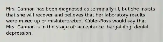 Mrs. Cannon has been diagnosed as terminally ill, but she insists that she will recover and believes that her laboratory results were mixed up or misinterpreted. Kübler-Ross would say that Mrs. Cannon is in the stage of: acceptance. bargaining. denial. depression.