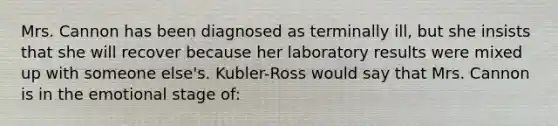 Mrs. Cannon has been diagnosed as terminally ill, but she insists that she will recover because her laboratory results were mixed up with someone else's. Kubler-Ross would say that Mrs. Cannon is in the emotional stage of: