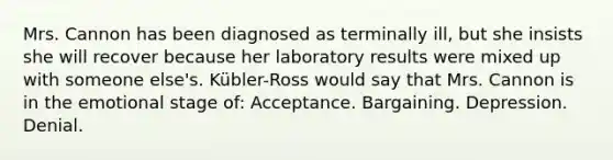 Mrs. Cannon has been diagnosed as terminally ill, but she insists she will recover because her laboratory results were mixed up with someone else's. Kübler-Ross would say that Mrs. Cannon is in the emotional stage of: Acceptance. Bargaining. Depression. Denial.