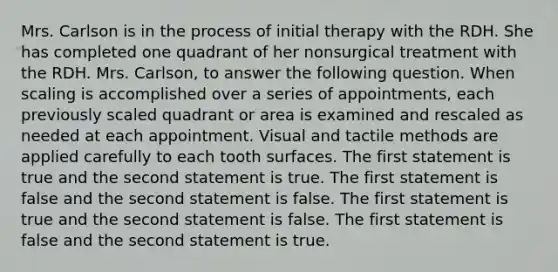 Mrs. Carlson is in the process of initial therapy with the RDH. She has completed one quadrant of her nonsurgical treatment with the RDH. Mrs. Carlson, to answer the following question. When scaling is accomplished over a series of appointments, each previously scaled quadrant or area is examined and rescaled as needed at each appointment. Visual and tactile methods are applied carefully to each tooth surfaces. The first statement is true and the second statement is true. The first statement is false and the second statement is false. The first statement is true and the second statement is false. The first statement is false and the second statement is true.