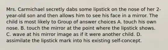 Mrs. Carmichael secretly dabs some lipstick on the nose of her 2-year-old son and then allows him to see his face in a mirror. The child is most likely to Group of answer choices A. touch his own nose. B. touch the mirror at the point where the lipstick shows. C. wave at his mirror image as if it were another child. D. assimilate the lipstick mark into his existing self-concept.