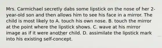 Mrs. Carmichael secretly dabs some lipstick on the nose of her 2-year-old son and then allows him to see his face in a mirror. The child is most likely to A. touch his own nose. B. touch the mirror at the point where the lipstick shows. C. wave at his mirror image as if it were another child. D. assimilate the lipstick mark into his existing self-concept.