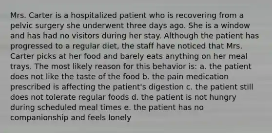 Mrs. Carter is a hospitalized patient who is recovering from a pelvic surgery she underwent three days ago. She is a window and has had no visitors during her stay. Although the patient has progressed to a regular diet, the staff have noticed that Mrs. Carter picks at her food and barely eats anything on her meal trays. The most likely reason for this behavior is: a. the patient does not like the taste of the food b. the pain medication prescribed is affecting the patient's digestion c. the patient still does not tolerate regular foods d. the patient is not hungry during scheduled meal times e. the patient has no companionship and feels lonely