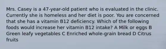 Mrs. Casey is a 47-year-old patient who is evaluated in the clinic. Currently she is homeless and her diet is poor. You are concerned that she has a vitamin B12 deficiency. Which of the following foods would increase her vitamin B12 intake? A Milk or eggs B Green leafy vegetables C Enriched whole-grain bread D Citrus fruits