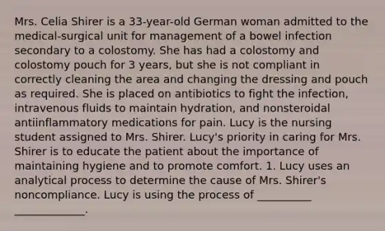 Mrs. Celia Shirer is a 33-year-old German woman admitted to the medical-surgical unit for management of a bowel infection secondary to a colostomy. She has had a colostomy and colostomy pouch for 3 years, but she is not compliant in correctly cleaning the area and changing the dressing and pouch as required. She is placed on antibiotics to fight the infection, intravenous fluids to maintain hydration, and nonsteroidal antiinflammatory medications for pain. Lucy is the nursing student assigned to Mrs. Shirer. Lucy's priority in caring for Mrs. Shirer is to educate the patient about the importance of maintaining hygiene and to promote comfort. 1. Lucy uses an analytical process to determine the cause of Mrs. Shirer's noncompliance. Lucy is using the process of __________ _____________.