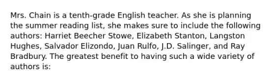 Mrs. Chain is a tenth-grade English teacher. As she is planning the summer reading list, she makes sure to include the following authors: Harriet Beecher Stowe, Elizabeth Stanton, Langston Hughes, Salvador Elizondo, Juan Rulfo, J.D. Salinger, and Ray Bradbury. The greatest benefit to having such a wide variety of authors is: