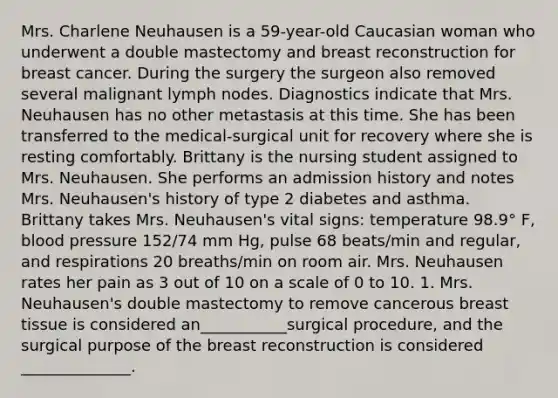 Mrs. Charlene Neuhausen is a 59-year-old Caucasian woman who underwent a double mastectomy and breast reconstruction for breast cancer. During the surgery the surgeon also removed several malignant lymph nodes. Diagnostics indicate that Mrs. Neuhausen has no other metastasis at this time. She has been transferred to the medical-surgical unit for recovery where she is resting comfortably. Brittany is the nursing student assigned to Mrs. Neuhausen. She performs an admission history and notes Mrs. Neuhausen's history of type 2 diabetes and asthma. Brittany takes Mrs. Neuhausen's vital signs: temperature 98.9° F, blood pressure 152/74 mm Hg, pulse 68 beats/min and regular, and respirations 20 breaths/min on room air. Mrs. Neuhausen rates her pain as 3 out of 10 on a scale of 0 to 10. 1. Mrs. Neuhausen's double mastectomy to remove cancerous breast tissue is considered an___________surgical procedure, and the surgical purpose of the breast reconstruction is considered ______________.