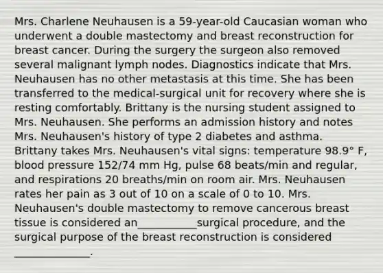 Mrs. Charlene Neuhausen is a 59-year-old Caucasian woman who underwent a double mastectomy and breast reconstruction for breast cancer. During the surgery the surgeon also removed several malignant lymph nodes. Diagnostics indicate that Mrs. Neuhausen has no other metastasis at this time. She has been transferred to the medical-surgical unit for recovery where she is resting comfortably. Brittany is the nursing student assigned to Mrs. Neuhausen. She performs an admission history and notes Mrs. Neuhausen's history of type 2 diabetes and asthma. Brittany takes Mrs. Neuhausen's vital signs: temperature 98.9° F, blood pressure 152/74 mm Hg, pulse 68 beats/min and regular, and respirations 20 breaths/min on room air. Mrs. Neuhausen rates her pain as 3 out of 10 on a scale of 0 to 10. Mrs. Neuhausen's double mastectomy to remove cancerous breast tissue is considered an___________surgical procedure, and the surgical purpose of the breast reconstruction is considered ______________.