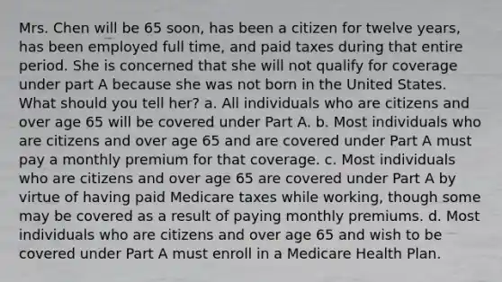 Mrs. Chen will be 65 soon, has been a citizen for twelve years, has been employed full time, and paid taxes during that entire period. She is concerned that she will not qualify for coverage under part A because she was not born in the United States. What should you tell her? a. All individuals who are citizens and over age 65 will be covered under Part A. b. Most individuals who are citizens and over age 65 and are covered under Part A must pay a monthly premium for that coverage. c. Most individuals who are citizens and over age 65 are covered under Part A by virtue of having paid Medicare taxes while working, though some may be covered as a result of paying monthly premiums. d. Most individuals who are citizens and over age 65 and wish to be covered under Part A must enroll in a Medicare Health Plan.