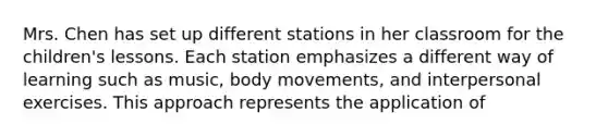 Mrs. Chen has set up different stations in her classroom for the children's lessons. Each station emphasizes a different way of learning such as music, body movements, and interpersonal exercises. This approach represents the application of