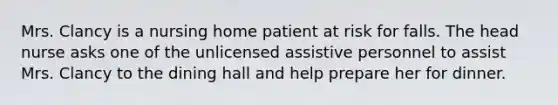 Mrs. Clancy is a nursing home patient at risk for falls. The head nurse asks one of the unlicensed assistive personnel to assist Mrs. Clancy to the dining hall and help prepare her for dinner.